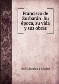 Francisco de Zurbaran: Su epoca, su vida y sus obras