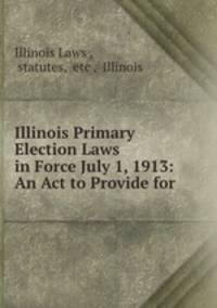 Illinois Primary Election Laws in Force July 1, 1913: An Act to Provide for .