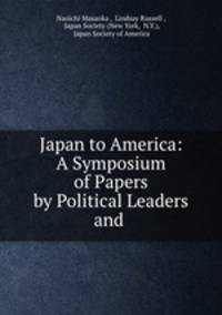 Japan to America: A Symposium of Papers by Political Leaders and .