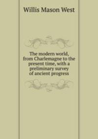 The modern world, from Charlemagne to the present time, with a preliminary survey of ancient progress
