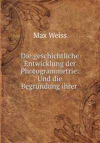 Die geschichtliche Entwicklung der Photogrammetrie: Und die Begrundung ihrer .