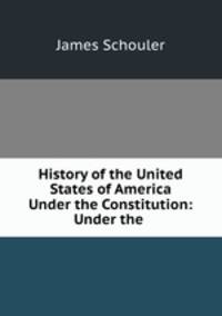 History of the United States of America Under the Constitution: Under the .