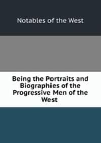 Being the Portraits and Biographies of the Progressive Men of the West .