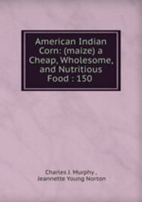 American Indian Corn: (maize) a Cheap, Wholesome, and Nutritious Food : 150 .