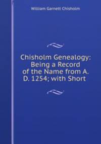 Chisholm Genealogy: Being a Record of the Name from A. D. 1254; with Short .