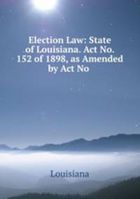 Election Law: State of Louisiana. Act No. 152 of 1898, as Amended by Act No .