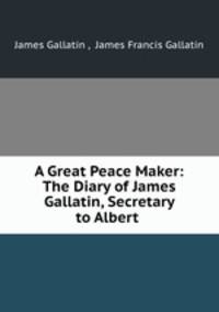 A Great Peace Maker: The Diary of James Gallatin, Secretary to Albert .