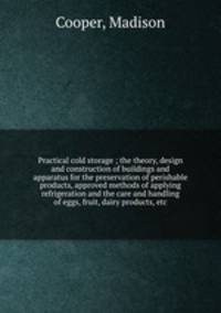 Practical cold storage ; the theory, design and construction of buildings and apparatus for the preservation of perishable products, approved methods of applying refrigeration and the care and handling of eggs, fruit, dairy products, etc