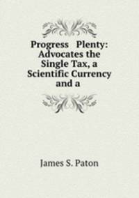 Progress & Plenty: Advocates the Single Tax, a Scientific Currency and a .