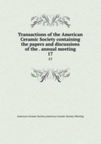 Transactions of the American Ceramic Society containing the papers and discussions of the . annual meeting. 17