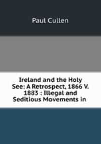 Ireland and the Holy See: A Retrospect, 1866 V. 1883 : Illegal and Seditious Movements in .