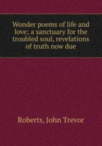 Wonder poems of life and love; a sanctuary for the troubled soul, revelations of truth now due