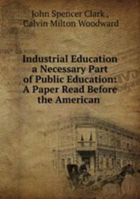 Industrial Education a Necessary Part of Public Education: A Paper Read Before the American .