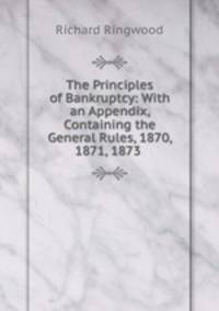 The Principles of Bankruptcy: With an Appendix, Containing the General Rules, 1870, 1871, 1873 .