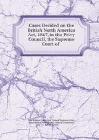 Cases Decided on the British North America Act, 1867, in the Privy Council, the Supreme Court of .