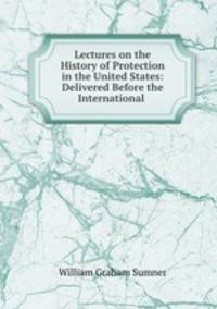 Lectures on the History of Protection in the United States: Delivered Before the International .