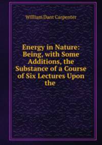 Energy in Nature: Being, with Some Additions, the Substance of a Course of Six Lectures Upon the .