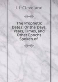 The Prophetic Dates: Or the Days, Years, Times, and Other Epochs Spoken of .