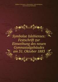 Symbolae Islebienses: Festschrift zur Einweihung des neuen Gymnasialgebaudes am 31. Oktober 1883