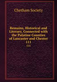 Remains, Historical and Literary, Connected with the Palatine Counties of Lancaster and Chester. 111