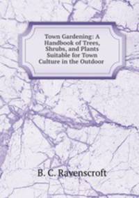 Town Gardening: A Handbook of Trees, Shrubs, and Plants Suitable for Town Culture in the Outdoor .