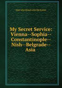 My Secret Service: Vienna--Sophia--Constantinople--Nish--Belgrade--Asia .