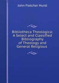 Bibliotheca Theologica: A Select and Classified Bibliography of Theology and General Religious .
