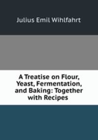 A Treatise on Flour, Yeast, Fermentation, and Baking: Together with Recipes .