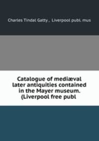 Catalogue of medi?val & later antiquities contained in the Mayer museum. (Liverpool free publ .