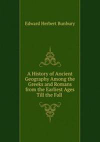 A History of Ancient Geography Among the Greeks and Romans from the Earliest Ages Till the Fall .