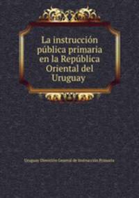 La instruccion publica primaria en la Republica Oriental del Uruguay .
