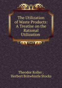 The Utilization of Waste Products: A Treatise on the Rational Utilization .