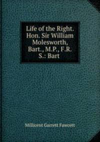Life of the Right. Hon. Sir William Molesworth, Bart., M.P., F.R.S.: Bart .