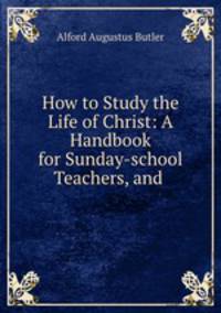 How to Study the Life of Christ: A Handbook for Sunday-school Teachers, and .