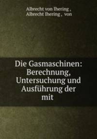 Die Gasmaschinen: Berechnung, Untersuchung und Ausfhrung der mit .