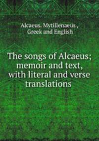 The songs of Alcaeus; memoir and text, with literal and verse translations .