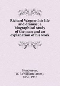 Richard Wagner, his life and dramas; a biographical study of the man and an explanation of his work