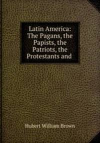 Latin America. The pagans, the papists, the patriots, the protestants and the present problem