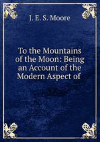 To the Mountains of the Moon: Being an Account of the Modern Aspect of .