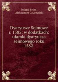 Dyaryusze Sejmowe r. 1585: w dodatkach: uamki dyaryusza sejmowego roku 1582 .