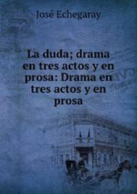La duda; drama en tres actos y en prosa: Drama en tres actos y en prosa