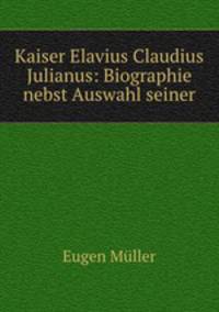 Kaiser Elavius Claudius Julianus: Biographie nebst Auswahl seiner
