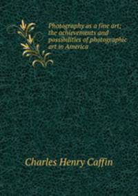Photography as a fine art; the achievements and possibilities of photographic art in America