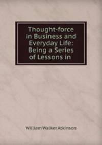 Thought-force in Business and Everyday Life: Being a Series of Lessons in .