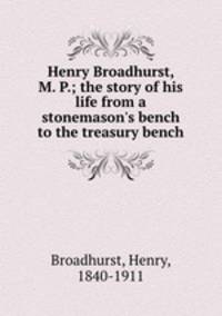 Henry Broadhurst, M. P.; the story of his life from a stonemason