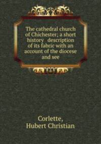 The cathedral church of Chichester; a short history & description of its fabric with an account of the diocese and see
