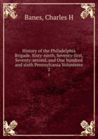 History of the Philadelphia Brigade. Sixty-ninth, Seventy-first, Seventy-second, and One hundred and sixth Pennsylvania Volunteers. 2