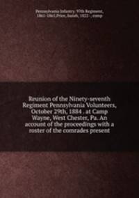 Reunion of the Ninety-seventh Regiment Pennsylvania Volunteers, October 29th, 1884 . at Camp Wayne, West Chester, Pa. An account of the proceedings with a roster of the comrades present