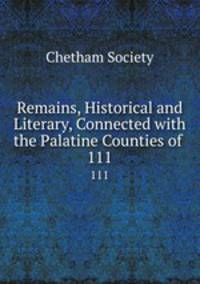 Remains, Historical and Literary, Connected with the Palatine Counties of .. 111