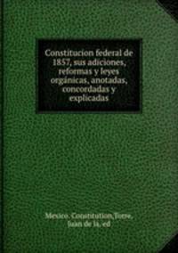 Constitucion federal de 1857, sus adiciones, reformas y leyes organicas, anotadas, concordadas y explicadas